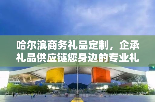 哈尔滨商务礼品定制，企承礼品供应链您身边的专业礼品定制公司